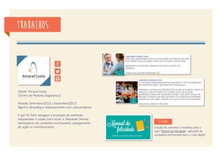 trabalhos
Cliente: Colégio Ideal
(Centro Educacional de ensino infantil ao convênio)
Período: Setembro/2012 a Agosto/2013
Objetivo: Relacionamento com público interno (pais, alunos,
professores e colaboradores), externo e Branding.
O que foi feito: pesquisa e produção de conteúdo
relacionados à educação e notícias da instituiçao,
planejamento de campanhas, realização de ações para
gerar interações, cobertura de eventos em tempo real,
cobertura fotográfica e monitoramento.
Resgate de antigos alunos: publicação de
fotos oficiais das turmas de Convênio,
de 2001 a 2011, para resgate de
relacionamento.
Resultados: 812 alunos marcados,
54,5k pessoas alcançadas e
1,5k pessoas envolvidas.
destaque
 