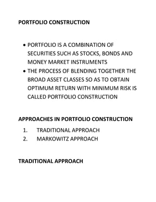 PORTFOLIO CONSTRUCTION


  PORTFOLIO IS A COMBINATION OF
  SECURITIES SUCH AS STOCKS, BONDS AND
  MONEY MARKET INSTRUMENTS
  THE PROCESS OF BLENDING TOGETHER THE
  BROAD ASSET CLASSES SO AS TO OBTAIN
  OPTIMUM RETURN WITH MINIMUM RISK IS
  CALLED PORTFOLIO CONSTRUCTION


APPROACHES IN PORTFOLIO CONSTRUCTION
 1.   TRADITIONAL APPROACH
 2.   MARKOWITZ APPROACH


TRADITIONAL APPROACH
 