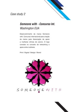 Case study 2


       Someone with - Concurso Int.
       Washington EUA
       Desenvolvimento da marca Someone
       with. Concurso internacional para criação
       de marca para Associação de apoio
       a mulheres vitimas de cancro. O logo
       consiste no conceito de networking e
       apoio entre mulheres


       Print / Digital / Design / Brand
 