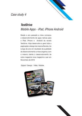 Case study 4


       TestDrive
       Mobile Apps - iPad, iPhone Android
       Desde o ano passado a miew começou
       o desenvolvimento de apps nativas para
       o iPad, iPhone e      Android da revista
       Testdrive. Hoje desenvolve e gere toda a
       paginação e design da mesma Revista. Ao
       Longo do ano em resultado da qualidade
       do desenvolvimento a miew angariou com
       o mesmo cliente o desenvolvimento de
       outra magazine nova magazine a sair em
       Novembro de 2010


        Digital / Design / Web / Mobile
 