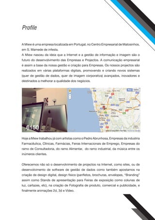 Profile

A Miew é uma empresa localizada em Portugal, no Centro Empresarial de Matosinhos,
em S. Mamede de infesta.
A Miew nasceu da ideia que a Internet e a gestão de informação e imagem são o
futuro do desenvolvimento das Empresas e Projectos. A comunicação empresarial
é assim a base da nossa gestão e criação para Empresas. Os nossos projectos são
realizados em várias plataformas digitais, promovendo e criando novos sistemas
(quer de gestão de dados, quer de imagem corporativa) avançados, inovadores e
destinados a melhorar a qualidade dos negócios.




Hoje a Miew trabalhou já com artistas como o Pedro Abrunhosa, Empresas da industria
Farmacêutica, Clínicas, Farmácias, Feiras Internacionais de Emprego, Empresas do
ramo de Consultadoria, do ramo Alimentar, do ramo industrial, da música entre os
inúmeros clientes.


Oferecemos não só o desenvolvimento de projectos na Internet, como sites, ou de
desenvolvimento de software de gestão de dados como também apostamos na
criação de design digital, design físico (panfletos, brochuras, envelopes, “Branding”
assim como Stands de apresentação para Feiras de exposição como colunas de
luz, cartazes, etc), na criação de Fotografia de produto, comercial e publicidade, e
finalmente animações 2d, 3d e Vídeo.
 