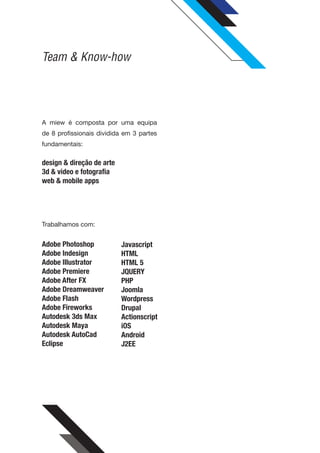 Team & Know-how




A miew é composta por uma equipa
de 8 profissionais dividida em 3 partes
fundamentais:

design & direção de arte
3d & video e fotografia
web & mobile apps




Trabalhamos com:


Adobe Photoshop            Javascript
Adobe Indesign             HTML
Adobe Illustrator          HTML 5
Adobe Premiere             JQUERY
Adobe After FX             PHP
Adobe Dreamweaver          Joomla
Adobe Flash                Wordpress
Adobe Fireworks            Drupal
Autodesk 3ds Max           Actionscript
Autodesk Maya              iOS
Autodesk AutoCad           Android
Eclipse                    J2EE
 