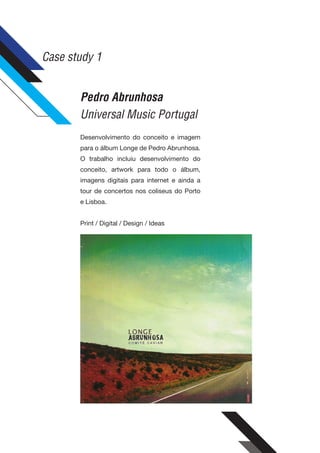 Case study 1


       Pedro Abrunhosa
       Universal Music Portugal
       Desenvolvimento do conceito e imagem
       para o álbum Longe de Pedro Abrunhosa.
       O trabalho incluiu desenvolvimento do
       conceito, artwork para todo o álbum,
       imagens digitais para internet e ainda a
       tour de concertos nos coliseus do Porto
       e Lisboa.


       Print / Digital / Design / Ideas
 