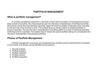PORTFOLIO MANAGEMENT

What is portfolio management?

       An investor considering investment in securities is faced with the problem of choosing from among a
large number of securities. His choice depends upon the risk-return characteristics of individual securities.
He would to choose the most desirable securities. Again he faced the problem of deciding which securities
to hold and how much to invest in each. The investor faces an infinite number of possible portfolios or
group of securities. The risk and return characteristics of portfolios differ from those of individual securities
combining to form of portfolio. The investor tries to choose the optimal portfolio taking into consideration the
risk-return characteristics of all possible portfolios.

Phases of Portfolio Management

      Portfolio management is a process encompassing many activities aimed at optimizing the investment
of one’s funds. Five phases can be identified as this process:-

   1.   Security analysis
   2.   Portfolio Analysis
   3.   Portfolio Selection
   4.   Portfolio revision
   5.   Portfolio Evaluation
 