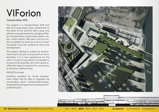 09 Mohame Hammad Architectural Portfolio 2011 - 2012 - 2013 - 2014 - 2015 - 2016 Academic Competition Professional
VIForion
The project is a Transportation HUB that
links the surrounding urban settlements to
the heart of the dynamic life in easy and
efficient way generated by merging differ-
ent transportation systems like railway sta-
tion, metro station, Nile deck and bus sta-
tion in addition to other services to convert
the place to be the catalyst for the future
development .
This project aiming to create an environ-
ment that is not just a focal point for trans-
portation, it is a new experience for the
users, it is provid ing aplace for people to
access local amenities and work opportu-
nities that helps to improve the community
to achieve a better future.
PROJECTconcept
Creating acatalyst for future develop-
ment which fed by Nile to upgrade the
surrounding urban context.Alsocreating-
arapidtransportingeventswithalong-term-
positiveimpact.
Transportation HUB
 