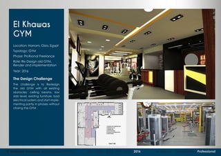 15 Mohame Hammad Architectural Portfolio 2011 - 2012 - 2013 - 2014 - 2015 - 2016 Academic Competition Professional
El Khawas
GYM
Location: Harram, Giza, Egypt
Typology: GYM
Phase: Profisonal Freelance
Role: Re-Design old GYM,
Render and implementation
Year: 2016
The Design Challenge
The challenge is to Redesign
the old GYM with all existing
obstacles: ceiling beams, low
slab level, existing furniture, bad
electrical system and start imple-
menting partly in phases without
closing the GYM
 