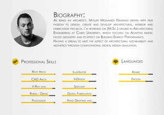 Professional Skills Languaiges
Revit Arch Illustrator Arabic
Sketchup
Hand Drafting and
InDesign English
Digital Fabrication
CAD Arch
V-Ray max
Rhino - Grass
Photoshop
Biography:
As being an archietict, Myslife Mohamed Hammad driven with true
passion to design, create and develop architectural, interior and
fabrication projects. i’m working on (M.Sc.) degree in Architectural
Engineering at Cairo University, which focused on Adaptive kinetic
faced geometry and its effect on Building Energy Performance.
Having a dream to meet the aspect of architectural sustainability and
aesthetics through computational digital design simulation.
 
