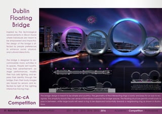 01 Mohame Hammad Architectural Portfolio 2011 - 2012 - 2013 - 2014 - 2015 - 2016 Academic Competition Professional
The bridge design is meant to be simple and youthful. The geometry of the intersecting rings is iconic and easy for an eye to rec-
ognize. This simplicity boosts the user sense of friendliness towards the bridge spaces. The floating structure permits small boats to
pass in between, while large boats will need a ring to be displaced horizontally towards a neighboring ring as shown in illustra-
tions.
Dublin
Floating
Bridge
Ac-cA
Competition
Inspired by the technological
advancements in Silicon Docks
where individuals are meant to
be empowered and impactful,
the design of the bridge is af-
fected by people preferences
to enhance social, physical,
and cultural interactivity.
The bridge is designed to ac-
commodate many activities in
its spaces. People rent booths,
hang their advertisement, do
stage performances, modify
their hub cells lighting, and ex-
press their identity through the
bridge. Even their body images
are traced by sensors and re-
flected by light at the Lighting
interactive tracing rings.
 