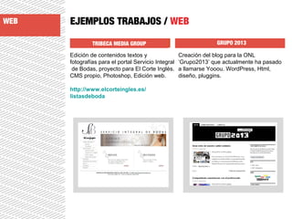 EJEMPLOS TRABAJOS / WEB
TRIBECA MEDIA GROUP GRUPO 2013
Edición de contenidos textos y
fotografías para el portal Servicio Integral
de Bodas, proyecto para El Corte Inglés.
CMS propio, Photoshop, Edición web.
http://www.elcorteingles.es/
listasdeboda
Creación del blog para la ONL
‘Grupo2013’ que actualmente ha pasado
a llamarse Yooou. WordPress, Html,
diseño, pluggins.
WEB
 