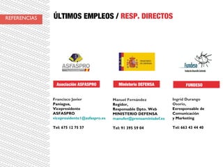 ÚLTIMOS EMPLEOS / RESP. DIRECTOS
Francisco Javier
Paniagua,
Vicepresidente
ASFASPRO
vicepresidente1@asfaspro.es
Tel: 675 12 75 57
Asociación ASFASPRO
Manuel Fernández
Regidor,
Responsable Dpto. Web
MINISTERIO DEFENSA
manufer@prensaminisdef.es
Tel: 91 395 59 04
Ministerio DEFENSA
Ingrid Durango
Osorio,
Exresponsable de
Comunicación
y Marketing
Tel: 663 43 44 40
FUNDESO
REFERENCIAS
 