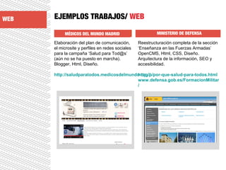 EJEMPLOS TRABAJOS/ WEB
MÉDICOS DEL MUNDO MADRID MINISTERIO DE DEFENSA
Elaboración del plan de comunicación,
el microsite y perfiles en redes sociales
para la campaña ‘Salud para Tod@s’
(aún no se ha puesto en marcha).
Blogger, Html, Diseño.
http://saludparatodos.medicosdelmundo.org/p/por-que-salud-para-todos.html
Reestructuración completa de la sección
‘Enseñanza en las Fuerzas Armadas’
OpenCMS, Html, CSS, Diseño.
Arquitectura de la información, SEO y
accesibilidad.
http://
www.defensa.gob.es/FormacionMilitar
/
WEB
 