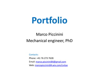 Portfolio 
Marco Piccinini 
Mechanical engineer, PhD in biomechanics 
Contacts: 
Phone: +41 76 273 7628 
Email: marco.piccinini84@gmail.com 
Web: marcopiccinini84.wix.com/cvitae 
 