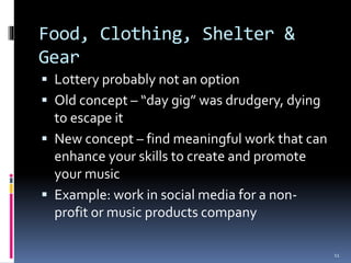 Food, Clothing, Shelter & 
Gear 
 Lottery probably not an option 
 Old concept – “day gig” was drudgery, dying 
to escape it 
 New concept – find meaningful work that can 
enhance your skills to create and promote 
your music 
 Example: work in social media for a non-profit 
or music products company 
11 
 