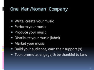 One Man/Woman Company 
 Write, create your music 
 Perform your music 
 Produce your music 
 Distribute your music (label) 
 Market your music 
 Build your audience, earn their support ($) 
 Tour, promote, engage, & be thankful to fans 
12 
 