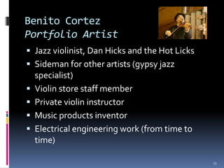 Benito Cortez 
Portfolio Artist 
 Jazz violinist, Dan Hicks and the Hot Licks 
 Sideman for other artists (gypsy jazz 
specialist) 
 Violin store staff member 
 Private violin instructor 
 Music products inventor 
 Electrical engineering work (from time to 
time) 
13 
 
