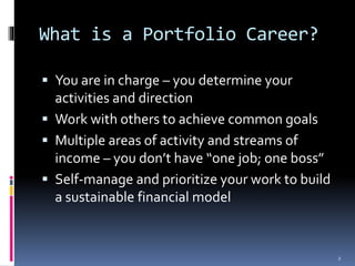 What is a Portfolio Career? 
 You are in charge – you determine your 
activities and direction 
 Work with others to achieve common goals 
 Multiple areas of activity and streams of 
income – you don’t have “one job; one boss” 
 Self-manage and prioritize your work to build 
a sustainable financial model 
2 
 