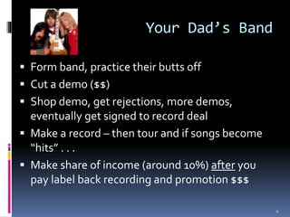 Your Dad’s Band 
 Form band, practice their butts off 
 Cut a demo ($$) 
 Shop demo, get rejections, more demos, 
eventually get signed to record deal 
 Make a record – then tour and if songs become 
“hits” . . . 
 Make share of income (around 10%) after you 
pay label back recording and promotion $$$ 
4 
 