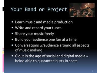 Your Band or Project 
 Learn music and media production 
 Write and record your tunes 
 Share your music freely 
 Build your audience one fan at a time 
 Conversations w/audience around all aspects 
of music making 
 Clout in the age of social and digital media = 
being able to guarantee butts in seats 
5 
 