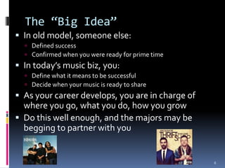 The “Big Idea” 
 In old model, someone else: 
 Defined success 
 Confirmed when you were ready for prime time 
 In today’s music biz, you: 
 Define what it means to be successful 
 Decide when your music is ready to share 
 As your career develops, you are in charge of 
where you go, what you do, how you grow 
 Do this well enough, and the majors may be 
begging to partner with you 
6 
 