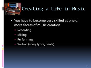 Creating a Life in Music 
 You have to become very skilled at one or 
more facets of music creation: 
 Recording 
 Mixing 
 Performing 
 Writing (song, lyrics, beats) 
7 
 