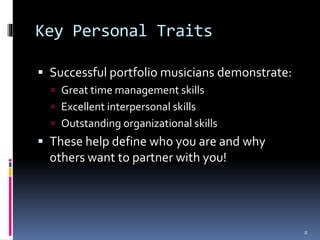 Key Personal Traits 
 Successful portfolio musicians demonstrate: 
 Great time management skills 
 Excellent interpersonal skills 
 Outstanding organizational skills 
 These help define who you are and why 
others want to partner with you! 
8 
 