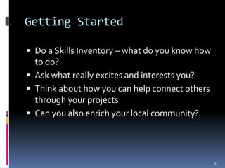 Getting Started 
 Do a Skills Inventory – what do you know how 
to do? 
 Ask what really excites and interests you? 
 Think about how you can help connect others 
through your projects 
 Can you also enrich your local community? 
9 
 