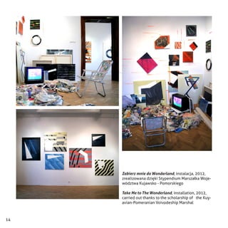 14
Zabierz mnie do Wonderland, instalacja, 2012,
zrealizowana dzięki Stypendium Marszałka Woje-
wództwa Kujawsko - Pomorskiego
Take Me to The Wonderland, installation, 2012,
carried out thanks to the scholarship of the Kuy-
avian-Pomeranian Voivodeship Marshal
 