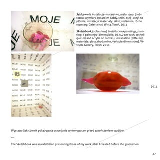 27
2011
Szkicownik, instalacja+malarstwo, malarstwo: 5 ob-
razów, wymiary 40x40 cm każdy, tech.: olej i akryl na
płótnie, instalacja, materiały: szkło, rodamina, różne
rozmiary, Galeria nad Wisłą, Toruń, 2011
Sketchbook, (solo show) installation+paintings, pain-
ting: 5 paintings (dimensions: 40 x40 cm each, techni-
que: oil and acrylic on canvas), installation (different
materials: glass, rhodamine, variable dimensions), Vi-
stulla Gallery, Torun, 2011
Wystawa Szkicownik pokazywała prace jakie wykonywalam przed zakończeniem studiów.
---
The Sketchbook was an exhibition presenting those of my works that I created before the graduation.
 
