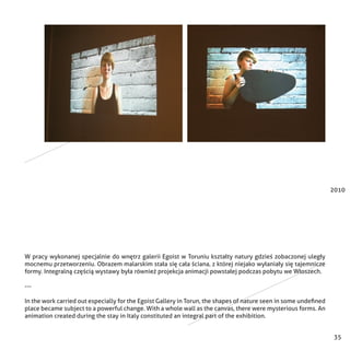 35
2010
W pracy wykonanej specjalnie do wnętrz galerii Egoist w Toruniu kształty natury gdzieś zobaczonej uległy
mocnemu przetworzeniu. Obrazem malarskim stała się cała ściana, z której niejako wyłaniały się tajemnicze
formy. Integralną częścią wystawy była również projekcja animacji powstałej podczas pobytu we Włoszech.
---
In the work carried out especially for the Egoist Gallery in Torun, the shapes of nature seen in some undefined
place became subject to a powerful change. With a whole wall as the canvas, there were mysterious forms. An
animation created during the stay in Italy constituted an integral part of the exhibition.
 