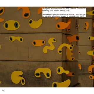 40
Bez tytułu, (Bolonia), instalacja, tech.: tektura, farba, różne
rozmiary, ulice Bolonii, Włochy, 2010
Untitled, (Bologna), installation, technique: cardboard, pa-
int, variable dimensions, Streets of Bologna, Italy, 2010
 