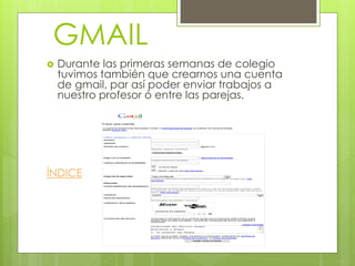 GMAIL
   Durante las primeras semanas de colegio
    tuvimos también que crearnos una cuenta
    de gmail, par así poder enviar trabajos a
    nuestro profesor ó entre las parejas.




ÍNDICE
 