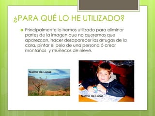 ¿PARA QUÉ LO HE UTILIZADO?
    Principalmente lo hemos utilizado para eliminar
     partes de la imagen que no queremos que
     aparezcan, hacer desaparecer las arrugas de la
     cara, pintar el pelo de una persona ó crear
     montañas y muñecos de nieve.
 