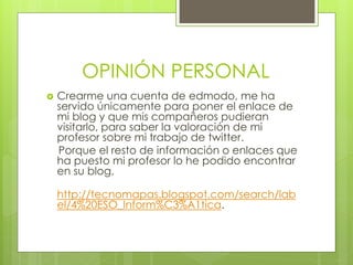 OPINIÓN PERSONAL
   Crearme una cuenta de edmodo, me ha
    servido únicamente para poner el enlace de
    mi blog y que mis compañeros pudieran
    visitarlo, para saber la valoración de mi
    profesor sobre mi trabajo de twitter.
    Porque el resto de información o enlaces que
    ha puesto mi profesor lo he podido encontrar
    en su blog,

    http://tecnomapas.blogspot.com/search/lab
    el/4%20ESO_Inform%C3%A1tica.
 