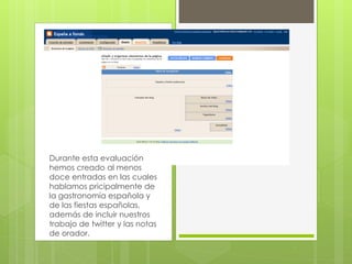 Durante esta evaluación
hemos creado al menos
doce entradas en las cuales
hablamos pricipalmente de
la gastronomía española y
de las fiestas españolas,
además de incluir nuestros
trabajo de twitter y las notas
de orador.
 