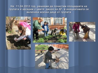 На 11.04.2012 год. решихме да почистим площадката на
групата и засадим с цветя двора на ДГ, в инициативата се
             включиха всички деца от групата
 