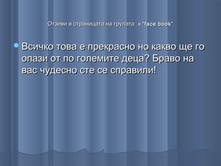 Отзиви в страницата на групата в “ face book ”


 Всичко това е прекрасно но какво ще го
 опази от по големите деца? Браво на
 вас чудесно сте се справили!
 