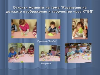Открити моменти на тема “Развиване на
детското въображение и творчество чрез КТБД”




               Оригами “Жаба”




                 Хвърчило
 