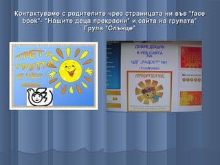 Контактуваме с родителите чрез страницата ни във “ face
  book ”- “Нашите деца прекрасни” и сайта на групата”
                    Група “Слънце”
 