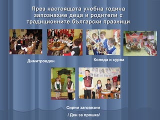 През настоящата учебна година
   запознахме деца и родители с
традиционните български празници




Димитровден               Коледа и сурва




              Сирни заговезни
              / Ден за прошка/
 