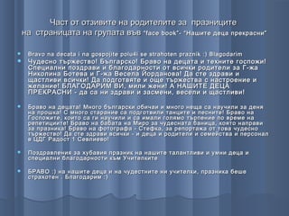 Част от отзивите на родителите за празниците
на страницата на групата във “ face book ”- “Нашите деца прекрасни”

   Bravo na decata i na gospojite polu4i se strahoten praznik :) Blagodarim
   Чудесно тържество! Българско! Браво на децата и техните госпожи!
    Специални поздрави и благодарности от всички родители за Г-жа
    Николина Ботева и Г-жа Весела Йорданова! Да сте здрави и
    щастливи всички! Да подготвяте и още тържества с настроение и
    желание! БЛАГОДАРИМ ВИ, мили жени! А НАШИТЕ ДЕЦА
    ПРЕКРАСНИ - да са ни здрави и засмени, весели и щастливи!

   Браво на децата! Много български обичаи и много неща са научили за деня
    на прошка! С много старание са подготвили танците и песните! Браво на
    Госпожите, които са ги научили и са имали голямо търпение по време на
    репетициите! Браво на бабата на Миро за чудесната баница, която направи
    за празника! Браво на фотографа - Стефка, за репортажа от това чудесно
    тържество! Да сте здрави всички - и деца и родители и семейства и персонал
    в ЦДГ Радост 1 Севлиево!

   Поздравления за хубавия празник на нашите талантливи и умни деца и
    специални благодарности към Учителките

   БРАВО :) на нашите деца и на чудестните ни учителки, празника беше
    страхотен . Благодарим :)
 