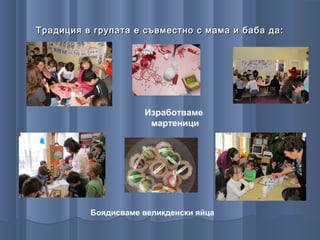 Традиция в групата е съвместно с мама и баба да:




                     Изработваме
                      мартеници




          Боядисваме великденски яйца
 