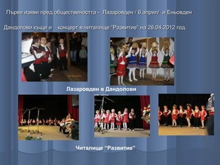 Първи изяви пред обществеността - Лазаровден / 6 април/ и Еньовден

Дандолови къщи и   концерт в читалище “Развитие” на 26.04.2012 год.




                      Лазаровден в Дандолови
                              къщи




                         Читалище “Развитие”
 