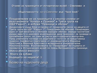 Отзиви за празниците от исторически музей – Севлиево и

          обществеността на гр.Севлиево във “ face book ”

   Поздравяваме ви за празниците с няколко снимки от
    възстановката "Коледа и Сурваки" в Трета група на
    ОДЗ"Радост", в албума "Празници и обичаи"
 Дандоловите къщи бяха огласени от лазарските песни на децата от
  Трета група на ЦДГ "Радост 1". Представен бе обичаят Лазаровден,
  един от най-веселите и обичани народни обичаи. Заради пролетния
  дъжда вместо в красивия възрожденски двор празникът се проведе в
  изложбения салон, но това не смути шестгодишните малчугани.
  Пред умилените погледи на родители и гости те се представиха
  чудесно, перфектно подготвени от ръководителите Марияна
  Христова и Миронка Христова и музикалната ръководителка
  Николина Ботева. Възстановката на "Лазаровден" бе първата от
  проявите в Историческия музей по повод Великденските празници.
 BRAVO,BRAVO BRAVO!!!!
 Много са хубави
 Бъдещето на нацията! :)

   Браво на чудесните деца
 