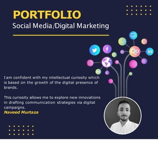 I am confident with my intellectual curiosity which
is based on the growth of the digital presence of
brands.
This curiosity allows me to explore new innovations
in drafting communication strategies via digital
campaigns.
Naveed Murtaza
PORTFOLIO
Social Media/Digital Marketing
 