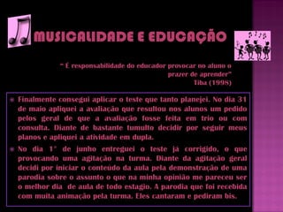 “ É responsabilidade do educador provocar no aluno o
                                                prazer de aprender”
                                                        Tiba (1998)

   Finalmente consegui aplicar o teste que tanto planejei. No dia 31
    de maio apliquei a avaliação que resultou nos alunos um pedido
    pelos geral de que a avaliação fosse feita em trio ou com
    consulta. Diante de bastante tumulto decidir por seguir meus
    planos e apliquei a atividade em dupla.
   No dia 1° de junho entreguei o teste já corrigido, o que
    provocando uma agitação na turma. Diante da agitação geral
    decidi por iniciar o conteúdo da aula pela demonstração de uma
    parodia sobre o assunto o que na minha opinião me pareceu ser
    o melhor dia de aula de todo estagio. A parodia que foi recebida
    com muita animação pela turma. Eles cantaram e pediram bis.
 