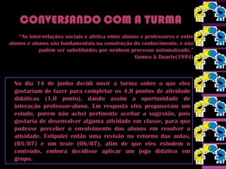“As inter-relações sociais e afetiva entre alunos e professores e entre
alunos e alunos são fundamentais na construção do conhecimento, e não
            podem ser substituídos por nenhum processo automatizado.”
                                                    Gomes & Duarte(1994)



  No dia 14 de junho decidi ouvir a turma sobre o que eles
  gostariam de fazer para completar os 4,0 pontos de atividade
  didáticas (1,0 ponto), dando assim a oportunidade de
  interação professor-aluno. Em resposta eles propuseram um
  estudo, porem não achei pertinente aceitar a sugestão, pois
  gostaria de desenvolver alguma atividade em classe, para que
  pudesse perceber o envolvimento dos alunos em resolver a
  atividade. Estipulei então uma revisão no retorno das aulas,
  (05/07) e um teste (06/07), afim de que eles estudem o
  conteúdo, embora decidisse aplicar um jogo didático em
  grupo.
 
