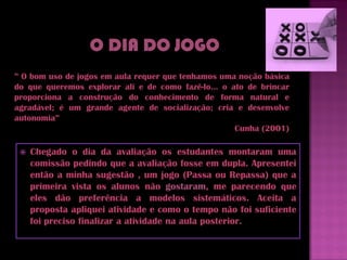 ” O bom uso de jogos em aula requer que tenhamos uma noção básica
do que queremos explorar ali e de como fazê-lo... o ato de brincar
proporciona a construção do conhecimento de forma natural e
agradável; é um grande agente de socialização; cria e desenvolve
autonomia”
                                                     Cunha (2001)

    Chegado o dia da avaliação os estudantes montaram uma
     comissão pedindo que a avaliação fosse em dupla. Apresentei
     então a minha sugestão , um jogo (Passa ou Repassa) que a
     primeira vista os alunos não gostaram, me parecendo que
     eles dão preferência a modelos sistemáticos. Aceita a
     proposta apliquei atividade e como o tempo não foi suficiente
     foi preciso finalizar a atividade na aula posterior.
 