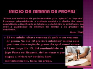 “Provas são muito mais do que instrumentos para “aprovar” ou “reprovar”.
Prestam-se primordialmente à avaliação numérica e objetiva dos alunos,
possibilitando a identificação de talentos e o diagnóstico de deficiências, bem
como a quantificação da dimensão dos talentos e da gravidade das
deficiências.”
                                                                  Melão (2006)

 Já em minha oitava semana de aula e em semana
  de prova. No dia 12 precisei substituir minha aula
  por uma observação de prova, da qual tomei conta.
 Já na terça dia 13, dei continuidade ao

jogo Passa ou Repassa, dei as notas e por fim me
dispus a esclarecer duvidas hora
individualmente, hora em grupo.
 