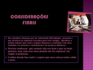    Me considero vitoriosa por ter enfrentado dificuldades pessoais e
    por alcançar os objetivos traçados para este estágio. Agradeço a
    minha regente que esteve sempre disposta a contribuir com meu
    trabalho, na atenção e contribuições em praticas didáticas.
   Preciso confessar que ensinar não era bem o que eu mais
    gostava, mas com esse novo projeto me fez repensar em
    seguir a profissão.
   A todos desejo boa sorte e espero que meu esforço tenha valido
    a pena.
 