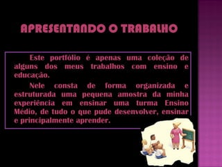 Este portfólio é apenas uma coleção de
alguns dos meus trabalhos com ensino e
educação.
     Nele consta de forma organizada e
estruturada uma pequena amostra da minha
experiência em ensinar uma turma Ensino
Médio, de tudo o que pude desenvolver, ensinar
e principalmente aprender.
 